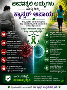 ಜೀವನಶೈಲಿ ಆಯ್ಕೆಗಳು ಮತ್ತು ಕ್ಯಾನ್ಸರ್ ಅಪಾಯ ಕುರಿತು ಕನ್ನಡದ ಲಂಬಾಕಾರದ ಇನ್ಫೋಗ್ರಾಫಿಕ್ ಪೋಸ್ಟರ್. ಪೋಸ್ಟರ್‌ನ ಎಡಭಾಗದಲ್ಲಿ ಅತಿಯಾದ ತೂಕ, ಅಸ್ವಸ್ಥ ಆಹಾರ, ಧೂಮಪಾನ, ಒತ್ತಡ ಮತ್ತು ಶಾರೀರಿಕ ಚಟುವಟಿಕೆಯ ಕೊರತೆ ಅಪಾಯಕಾರಿ ಅಭ್ಯಾಸಗಳನ್ನು ತೋರಿಸಲಾಗಿದ್ದು, ಬಲಭಾಗದಲ್ಲಿ ಓಟ, ಆರೋಗ್ಯಕರ ಆಹಾರ, ಸರಿಯಾದ ತೂಕ ಕಾಪಾಡುವುದು, ತಂಬಾಕು ಮತ್ತು ಮದ್ಯಪಾನ ತ್ಯಜಿಸುವುದು ಹಾಗೂ ಒತ್ತಡ ನಿಯಂತ್ರಣದಂತಹ ಆರೋಗ್ಯಕರ ಜೀವನಶೈಲಿಯನ್ನು ಚಿತ್ರಿಸಲಾಗಿದೆ. ಹಸಿರು ಕ್ಯಾನ್ಸರ್ ಜಾಗೃತಿ ರಿಬನ್ ಮತ್ತು ಗಟ್ಟಿಯಾದ ಕನ್ನಡ ಶೀರ್ಷಿಕೆಗಳು ಆರೋಗ್ಯಕರ ಜೀವನಶೈಲಿ ಕ್ಯಾನ್ಸರ್ ಅಪಾಯವನ್ನು ಕಡಿಮೆ ಮಾಡಬಹುದು ಎಂಬ ಸಂದೇಶವನ್ನು ನೀಡುತ್ತವೆ